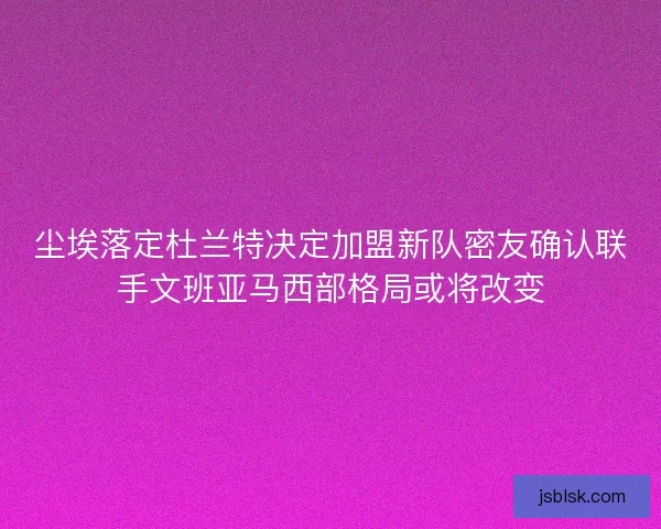 尘埃落定杜兰特决定加盟新队密友确认联手文班亚马西部格局或将改变