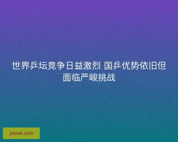 世界乒坛竞争日益激烈 国乒优势依旧但面临严峻挑战