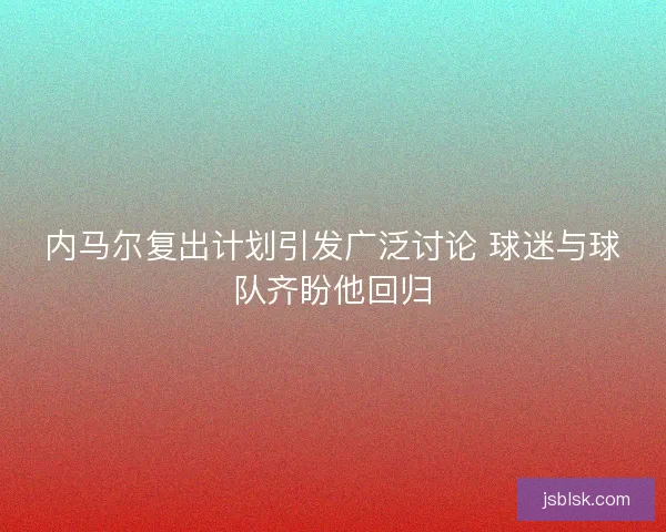 内马尔复出计划引发广泛讨论 球迷与球队齐盼他回归 内马尔复出计划引发广泛讨论 球迷与球队齐盼他回归
