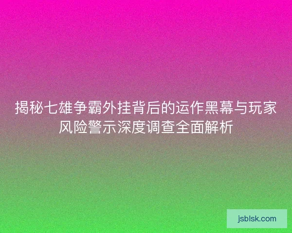揭秘七雄争霸外挂背后的运作黑幕与玩家风险警示深度调查全面解析