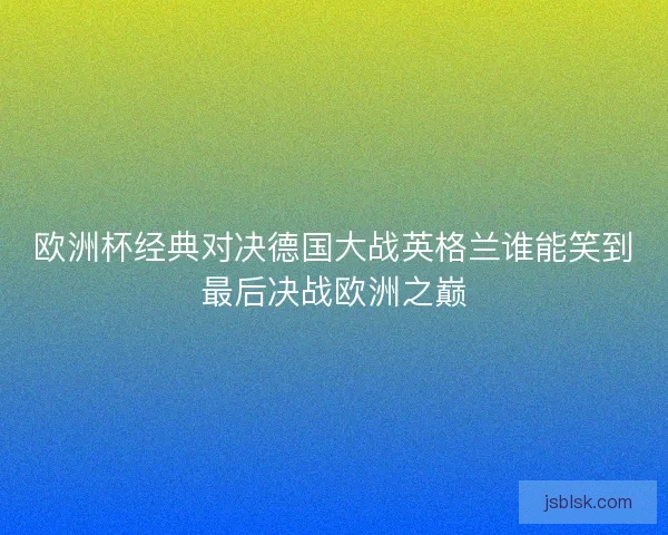 欧洲杯经典对决德国大战英格兰谁能笑到最后决战欧洲之巅