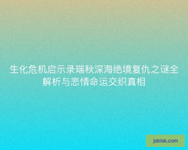 生化危机启示录瑞秋深海绝境复仇之谜全解析与悲情命运交织真相