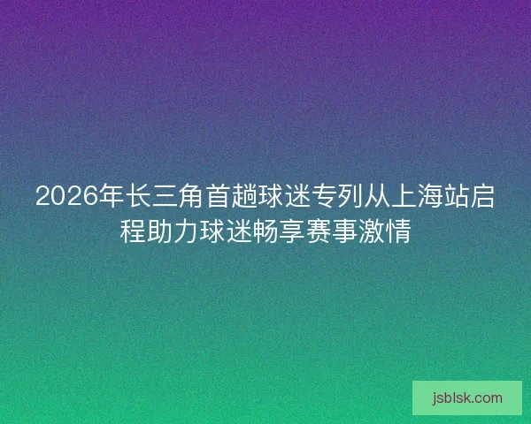 2026年长三角首趟球迷专列从上海站启程助力球迷畅享赛事激情