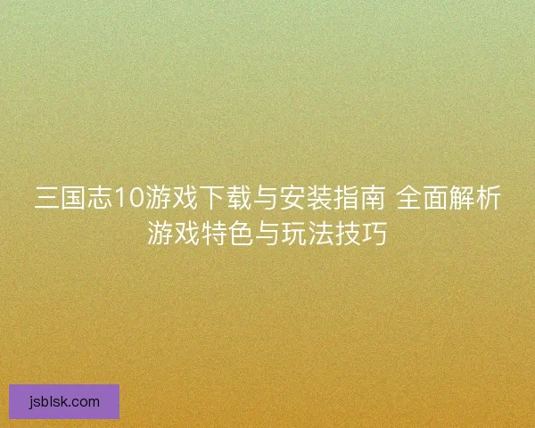 三国志10游戏下载与安装指南 全面解析游戏特色与玩法技巧