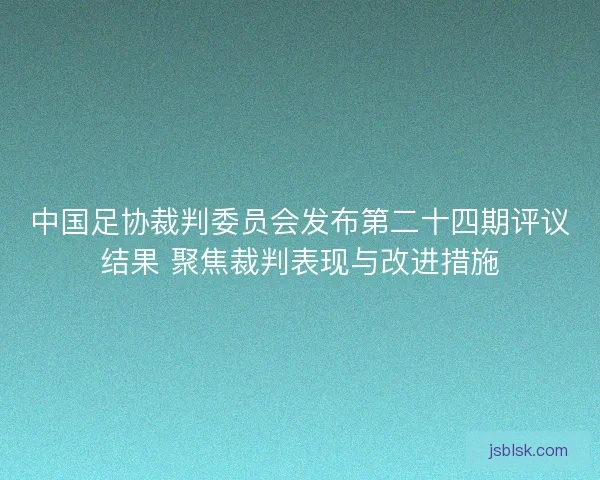 中国足协裁判委员会发布第二十四期评议结果 聚焦裁判表现与改进措施