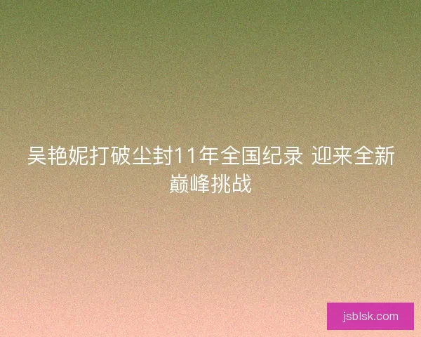 吴艳妮打破尘封11年全国纪录 迎来全新巅峰挑战