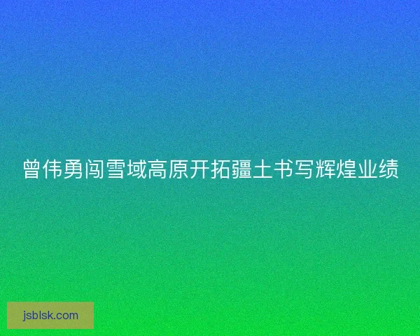 曾伟勇闯雪域高原开拓疆土书写辉煌业绩
