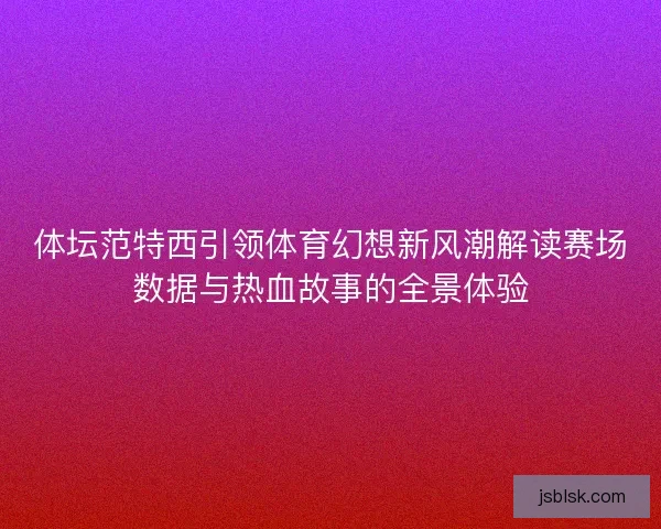 体坛范特西引领体育幻想新风潮解读赛场数据与热血故事的全景体验