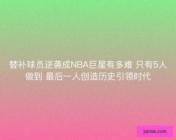 替补球员逆袭成NBA巨星有多难 只有5人做到 最后一人创造历史引领时代