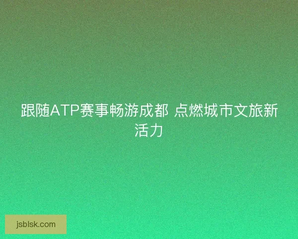 跟随ATP赛事畅游成都 点燃城市文旅新活力