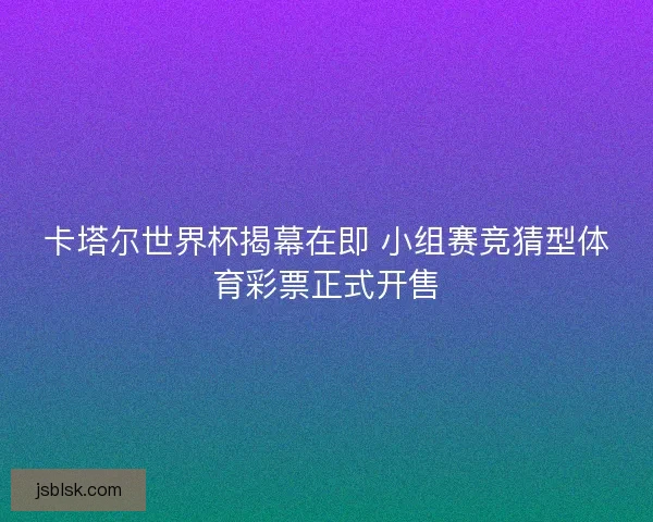 卡塔尔世界杯揭幕在即 小组赛竞猜型体育彩票正式开售