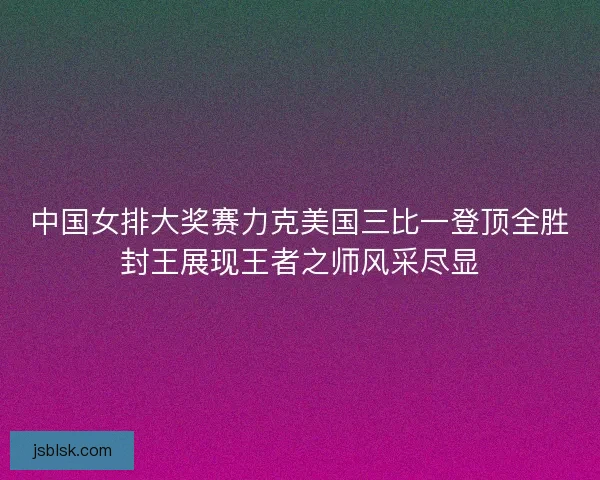 中国女排大奖赛力克美国三比一登顶全胜封王展现王者之师风采尽显