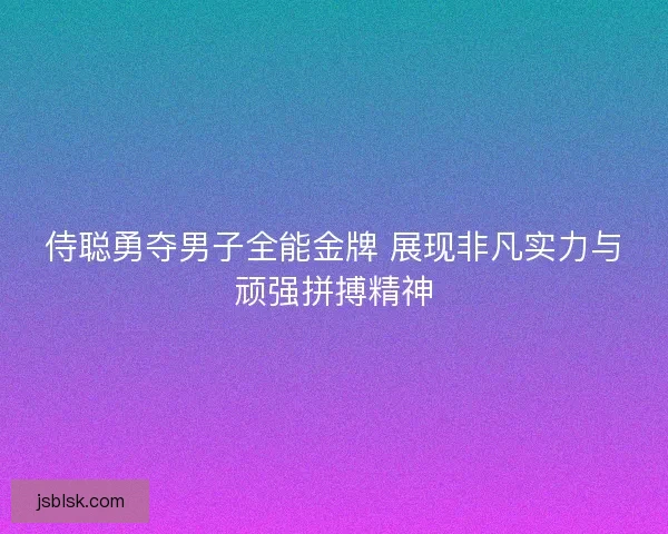 侍聪勇夺男子全能金牌 展现非凡实力与顽强拼搏精神 侍聪勇夺男子全能金牌 展现非凡实力与顽强拼搏精神