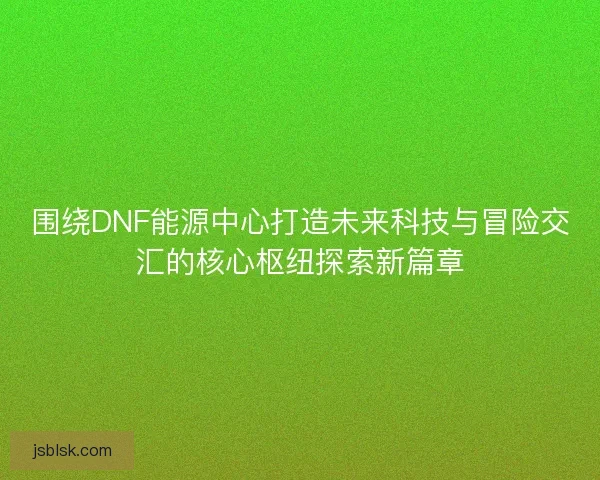 围绕DNF能源中心打造未来科技与冒险交汇的核心枢纽探索新篇章 围绕DNF能源中心打造未来科技与冒险交汇的核心枢纽探索新篇章