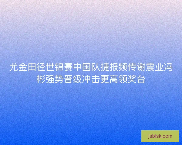 尤金田径世锦赛中国队捷报频传谢震业冯彬强势晋级冲击更高领奖台 尤金田径世锦赛中国队捷报频传谢震业冯彬强势晋级冲击更高领奖台