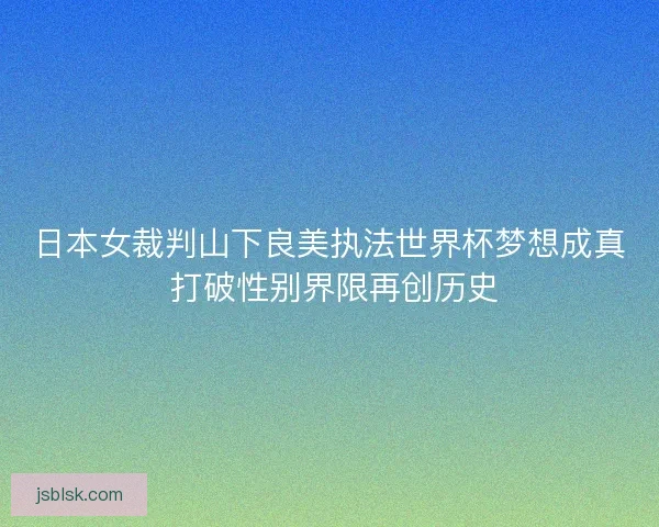 日本女裁判山下良美执法世界杯梦想成真 打破性别界限再创历史