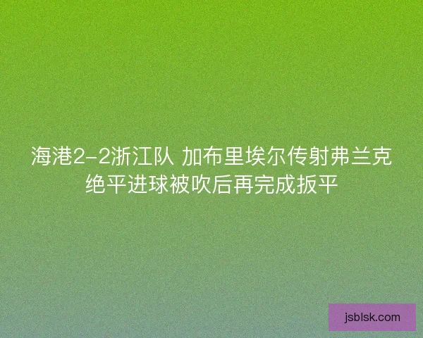 海港2-2浙江队 加布里埃尔传射弗兰克绝平进球被吹后再完成扳平