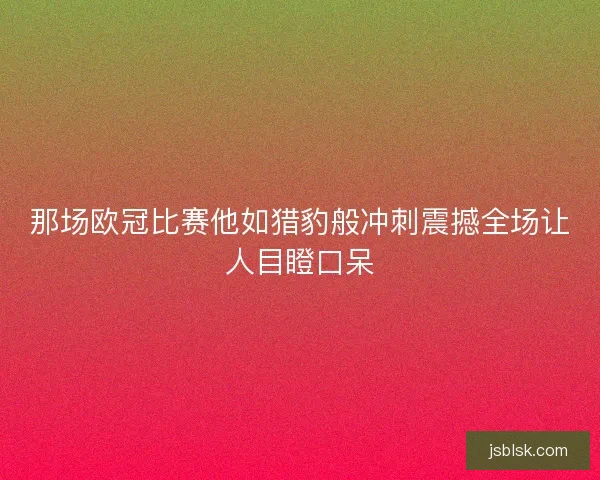那场欧冠比赛他如猎豹般冲刺震撼全场让人目瞪口呆