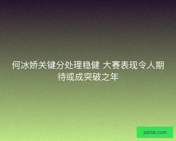 何冰娇关键分处理稳健 大赛表现令人期待或成突破之年 何冰娇关键分处理稳健 大赛表现令人期待或成突破之年