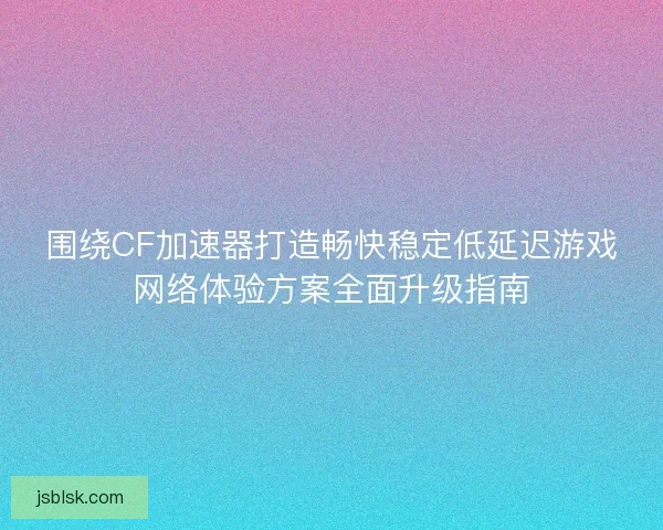 围绕CF加速器打造畅快稳定低延迟游戏网络体验方案全面升级指南