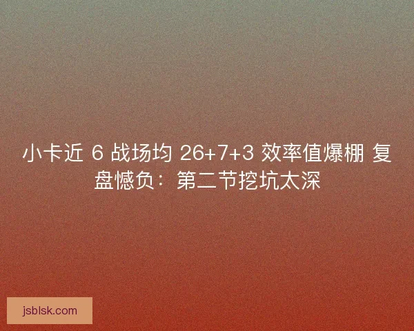 小卡近 6 战场均 26+7+3 效率值爆棚 复盘憾负：第二节挖坑太深
