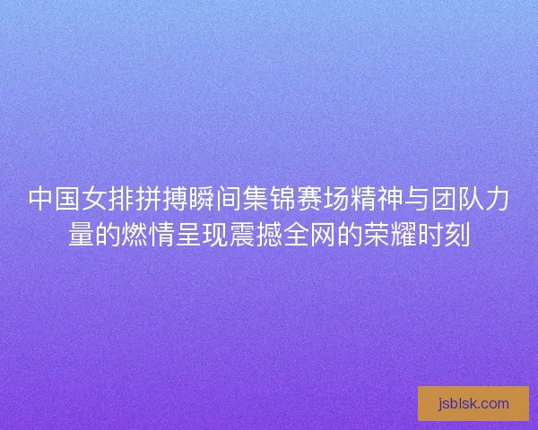 中国女排拼搏瞬间集锦赛场精神与团队力量的燃情呈现震撼全网的荣耀时刻