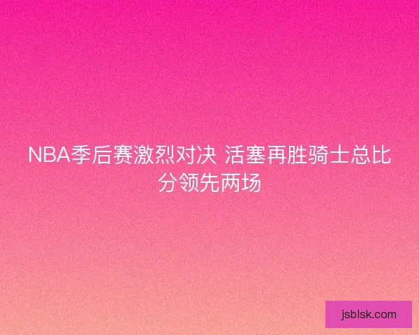 NBA季后赛激烈对决 活塞再胜骑士总比分领先两场