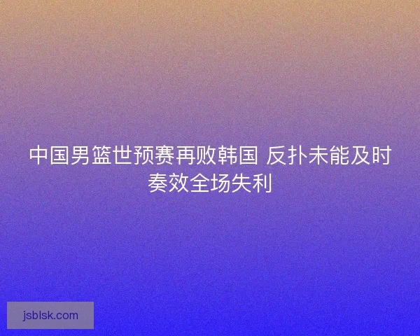 中国男篮世预赛再败韩国 反扑未能及时奏效全场失利 中国男篮世预赛再败韩国 反扑未能及时奏效全场失利